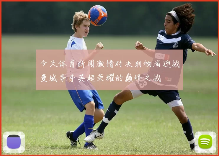今天体育新闻激情对决利物浦迎战曼城争夺英超荣耀的巅峰之战