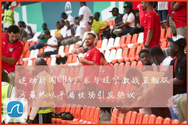 运动新闻CBA广东与辽宁激战正酣双方最终以平局收场引发热议