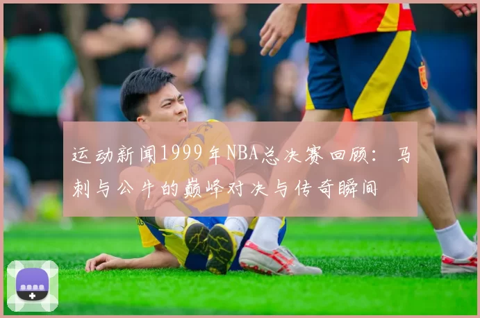 运动新闻1999年NBA总决赛回顾：马刺与公牛的巅峰对决与传奇瞬间