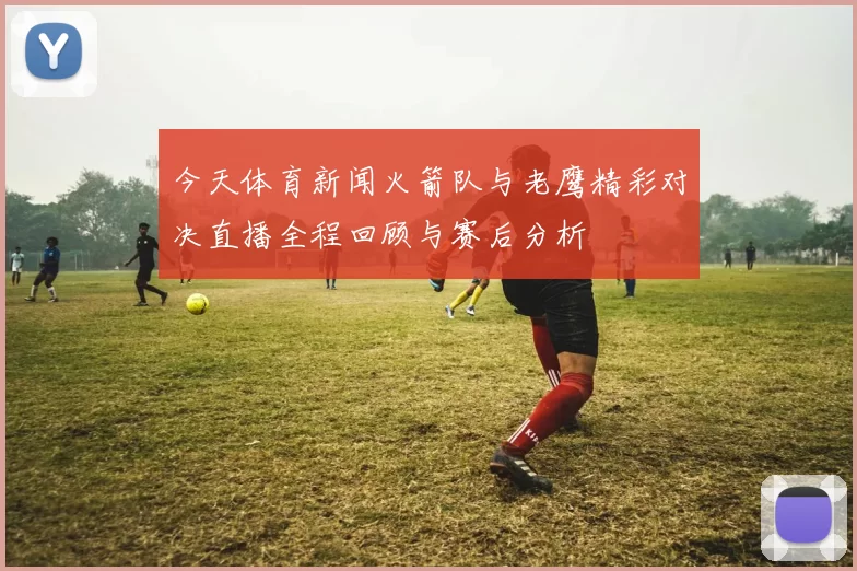 今天体育新闻火箭队与老鹰精彩对决直播全程回顾与赛后分析