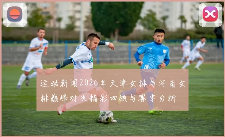 运动新闻2026年天津女排与河南女排巅峰对决精彩回顾与赛季分析