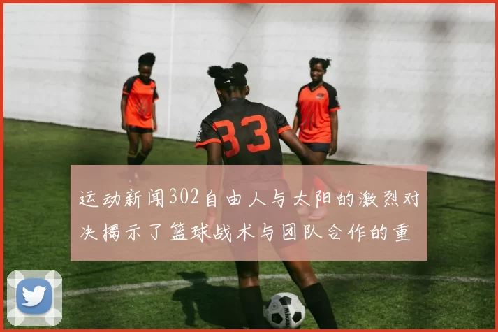 运动新闻302自由人与太阳的激烈对决揭示了篮球战术与团队合作的重要性