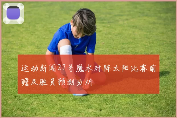 运动新闻27号魔术对阵太阳比赛前瞻及胜负预测分析